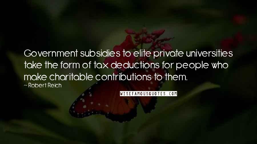 Robert Reich Quotes: Government subsidies to elite private universities take the form of tax deductions for people who make charitable contributions to them.