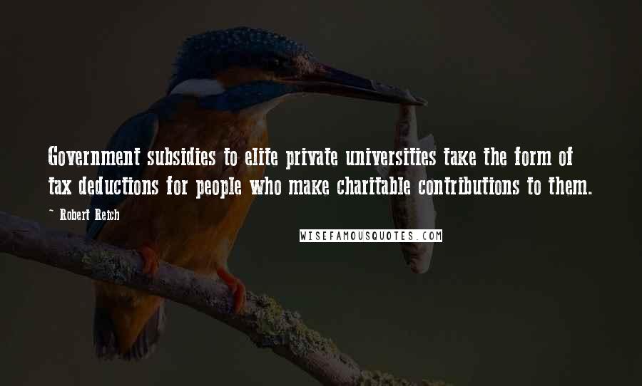 Robert Reich Quotes: Government subsidies to elite private universities take the form of tax deductions for people who make charitable contributions to them.