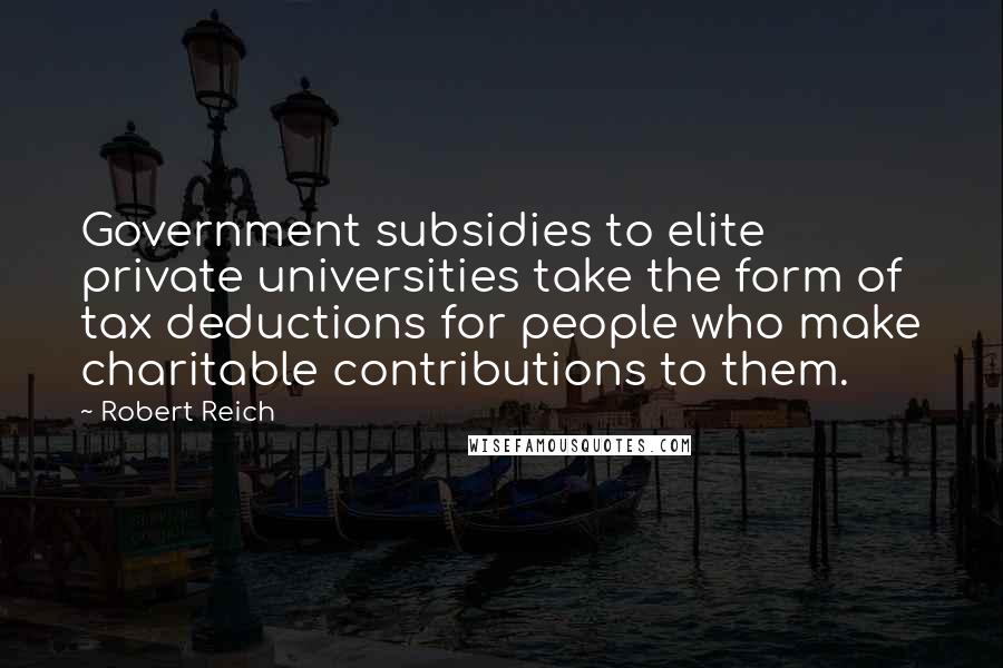 Robert Reich Quotes: Government subsidies to elite private universities take the form of tax deductions for people who make charitable contributions to them.