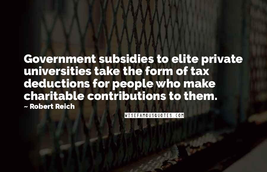 Robert Reich Quotes: Government subsidies to elite private universities take the form of tax deductions for people who make charitable contributions to them.