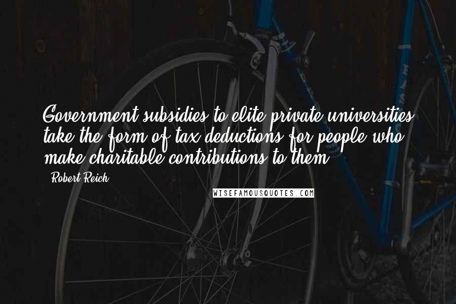 Robert Reich Quotes: Government subsidies to elite private universities take the form of tax deductions for people who make charitable contributions to them.