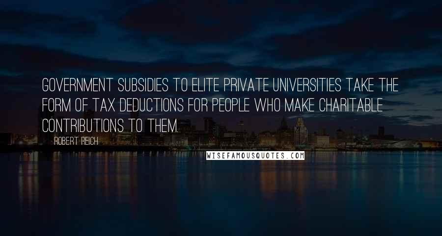 Robert Reich Quotes: Government subsidies to elite private universities take the form of tax deductions for people who make charitable contributions to them.