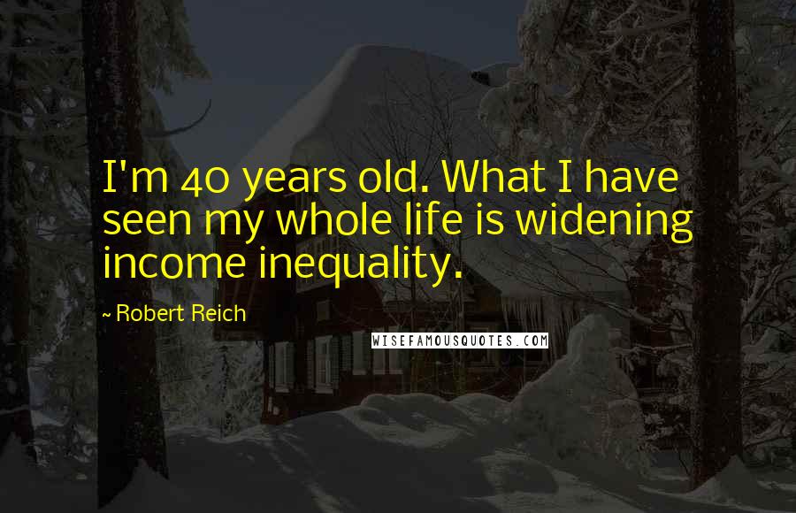 Robert Reich Quotes: I'm 40 years old. What I have seen my whole life is widening income inequality.