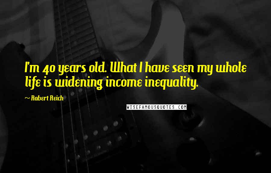 Robert Reich Quotes: I'm 40 years old. What I have seen my whole life is widening income inequality.