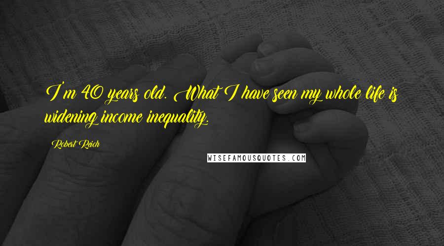 Robert Reich Quotes: I'm 40 years old. What I have seen my whole life is widening income inequality.