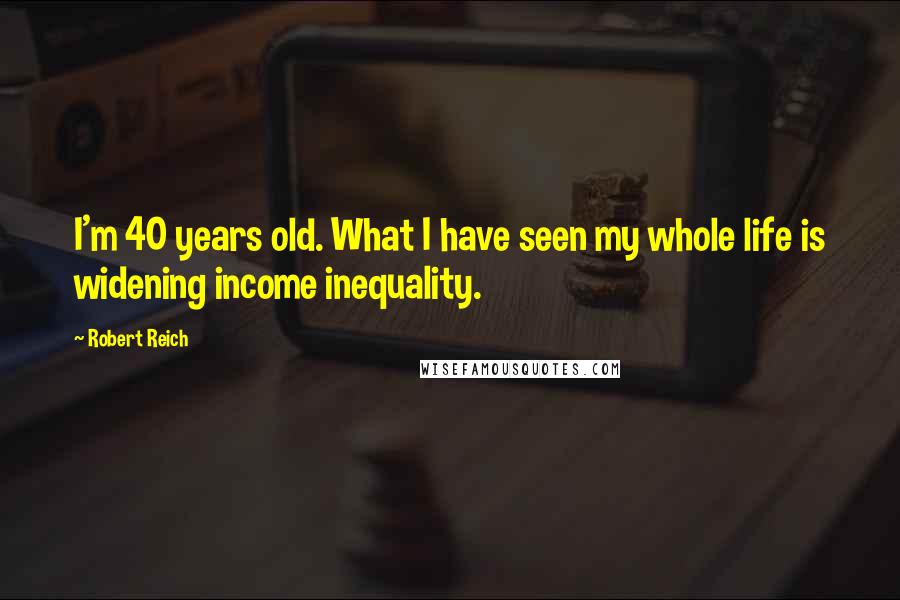 Robert Reich Quotes: I'm 40 years old. What I have seen my whole life is widening income inequality.