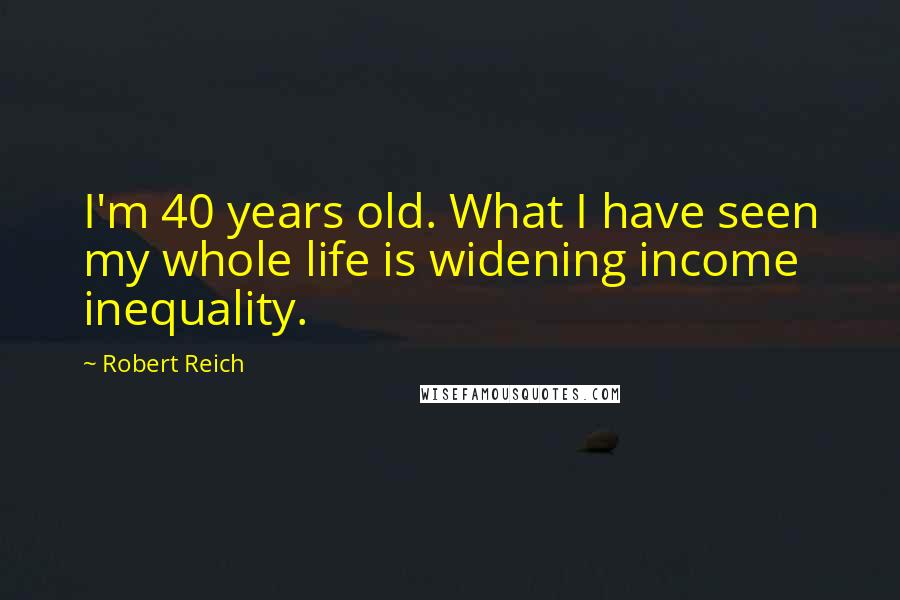 Robert Reich Quotes: I'm 40 years old. What I have seen my whole life is widening income inequality.