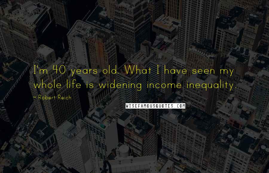 Robert Reich Quotes: I'm 40 years old. What I have seen my whole life is widening income inequality.