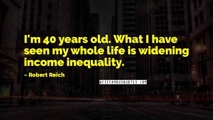 Robert Reich Quotes: I'm 40 years old. What I have seen my whole life is widening income inequality.