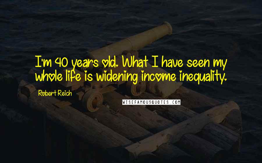 Robert Reich Quotes: I'm 40 years old. What I have seen my whole life is widening income inequality.