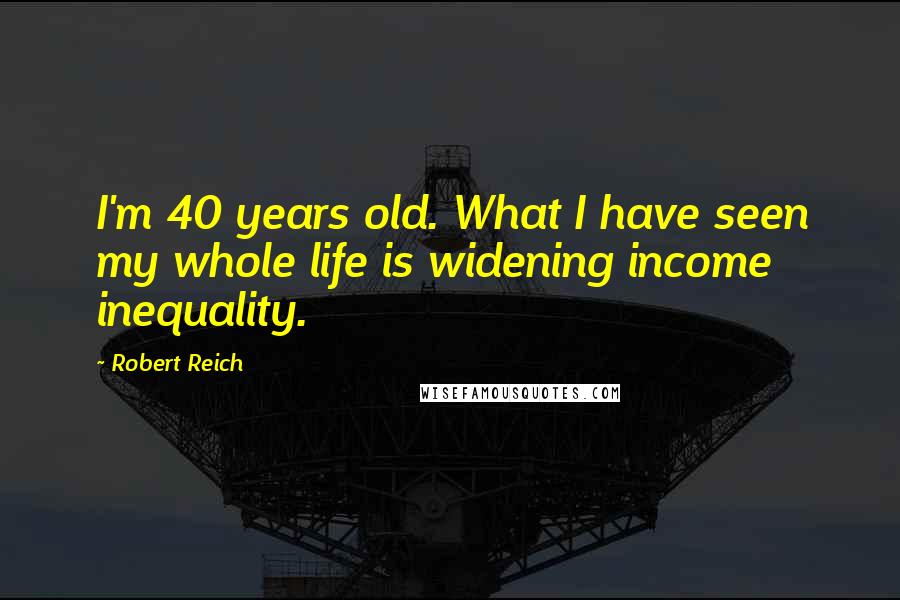 Robert Reich Quotes: I'm 40 years old. What I have seen my whole life is widening income inequality.