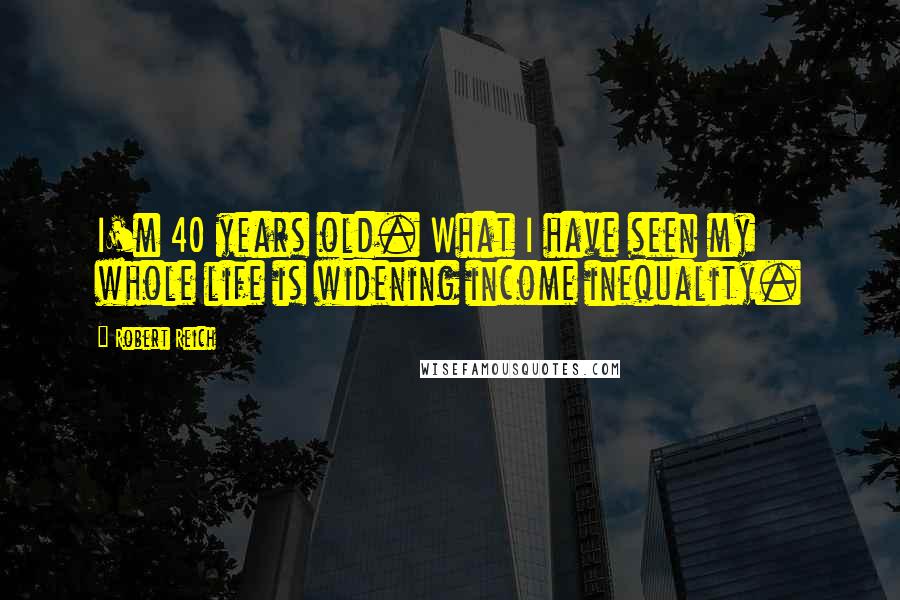 Robert Reich Quotes: I'm 40 years old. What I have seen my whole life is widening income inequality.