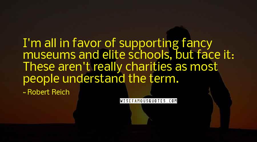 Robert Reich Quotes: I'm all in favor of supporting fancy museums and elite schools, but face it: These aren't really charities as most people understand the term.