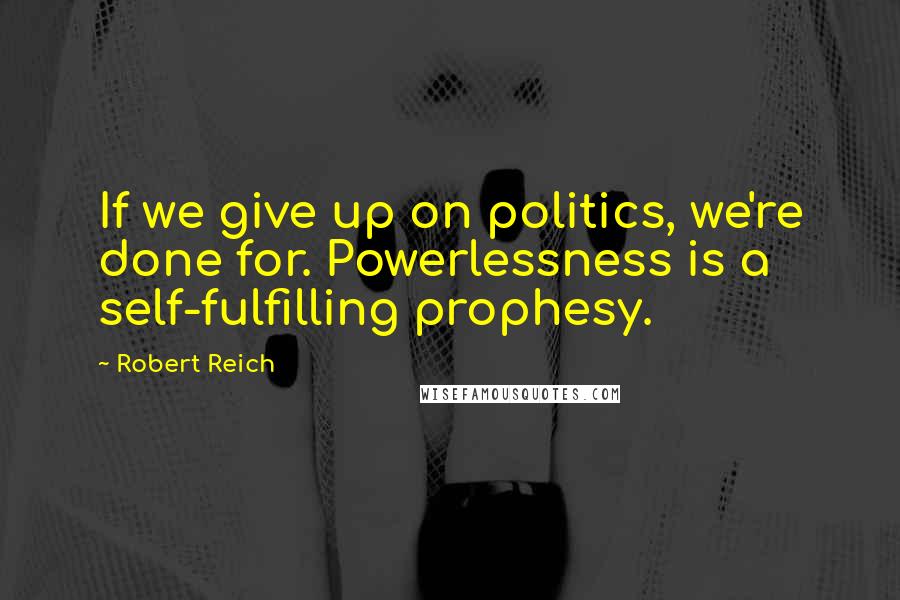 Robert Reich Quotes: If we give up on politics, we're done for. Powerlessness is a self-fulfilling prophesy.