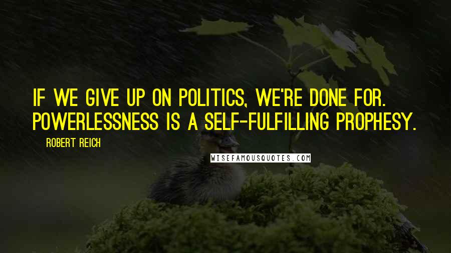 Robert Reich Quotes: If we give up on politics, we're done for. Powerlessness is a self-fulfilling prophesy.