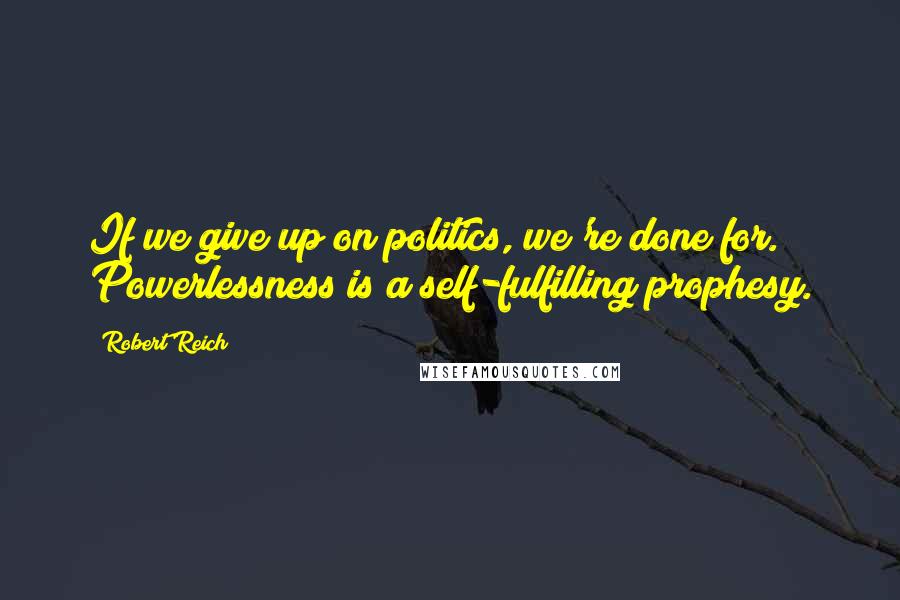 Robert Reich Quotes: If we give up on politics, we're done for. Powerlessness is a self-fulfilling prophesy.