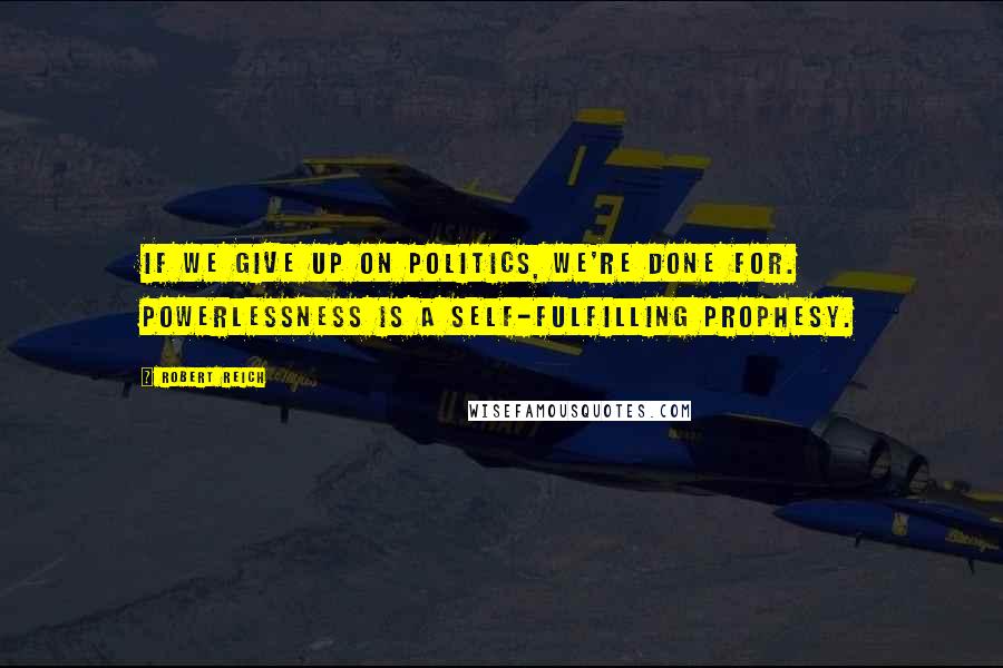 Robert Reich Quotes: If we give up on politics, we're done for. Powerlessness is a self-fulfilling prophesy.