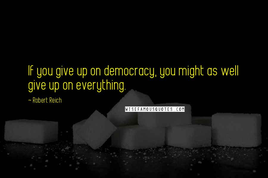 Robert Reich Quotes: If you give up on democracy, you might as well give up on everything.