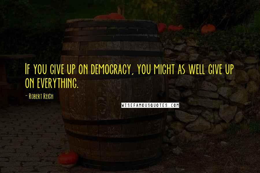 Robert Reich Quotes: If you give up on democracy, you might as well give up on everything.