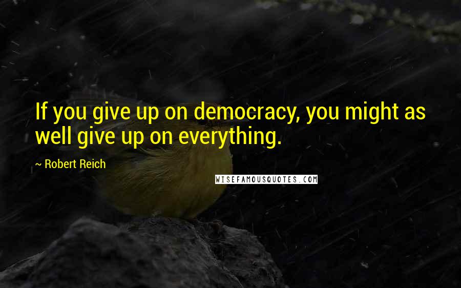 Robert Reich Quotes: If you give up on democracy, you might as well give up on everything.