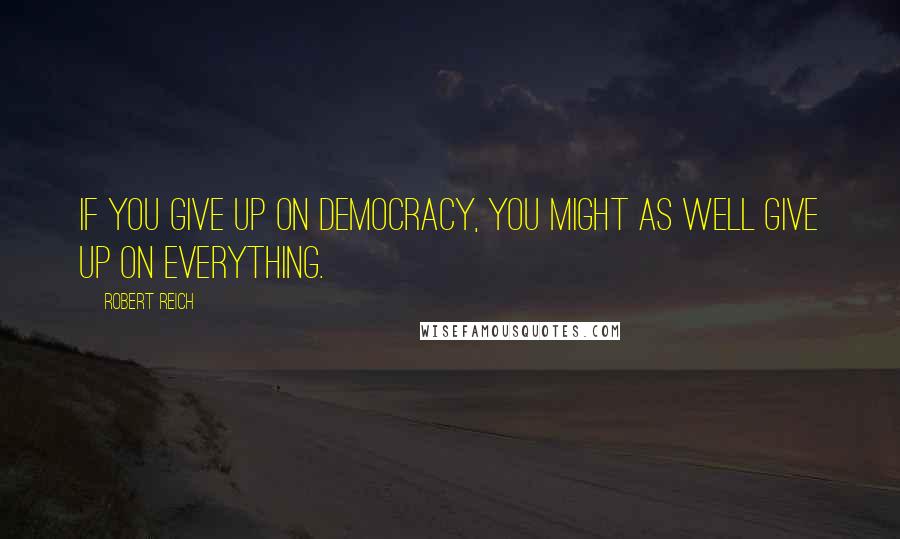 Robert Reich Quotes: If you give up on democracy, you might as well give up on everything.