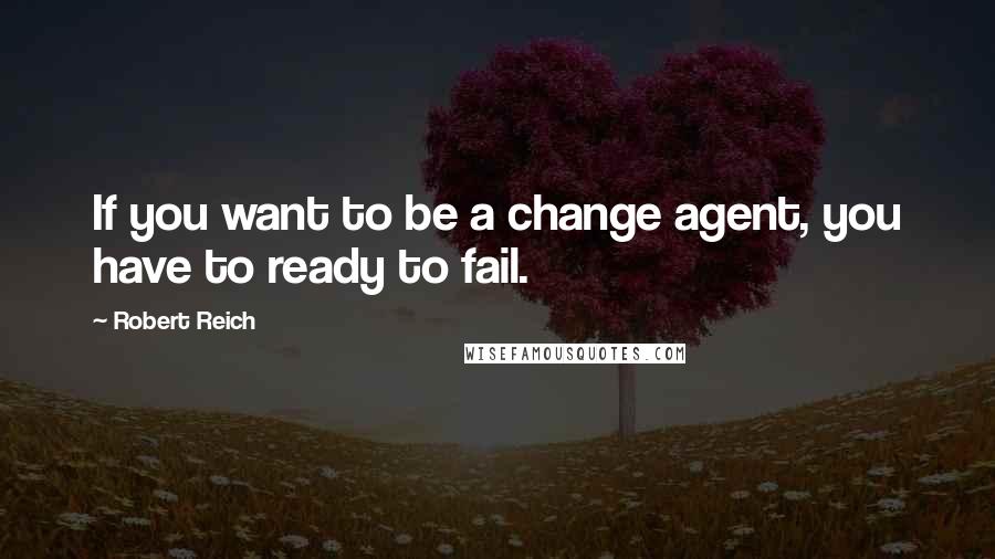 Robert Reich Quotes: If you want to be a change agent, you have to ready to fail.