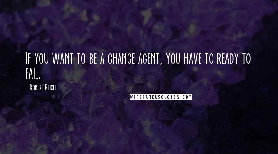 Robert Reich Quotes: If you want to be a change agent, you have to ready to fail.