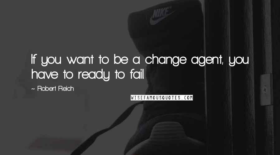 Robert Reich Quotes: If you want to be a change agent, you have to ready to fail.