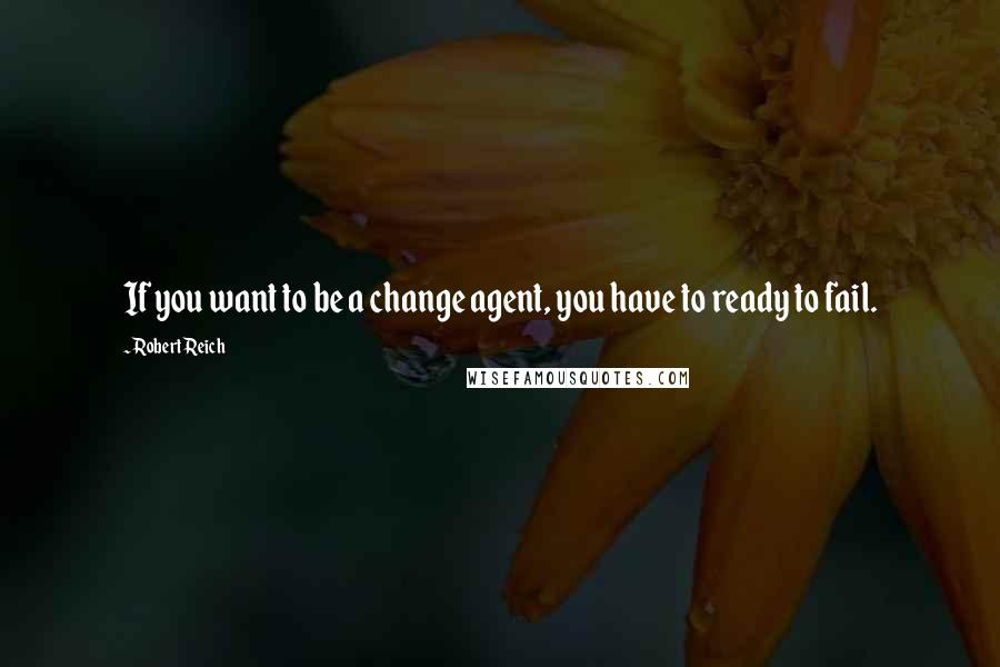 Robert Reich Quotes: If you want to be a change agent, you have to ready to fail.