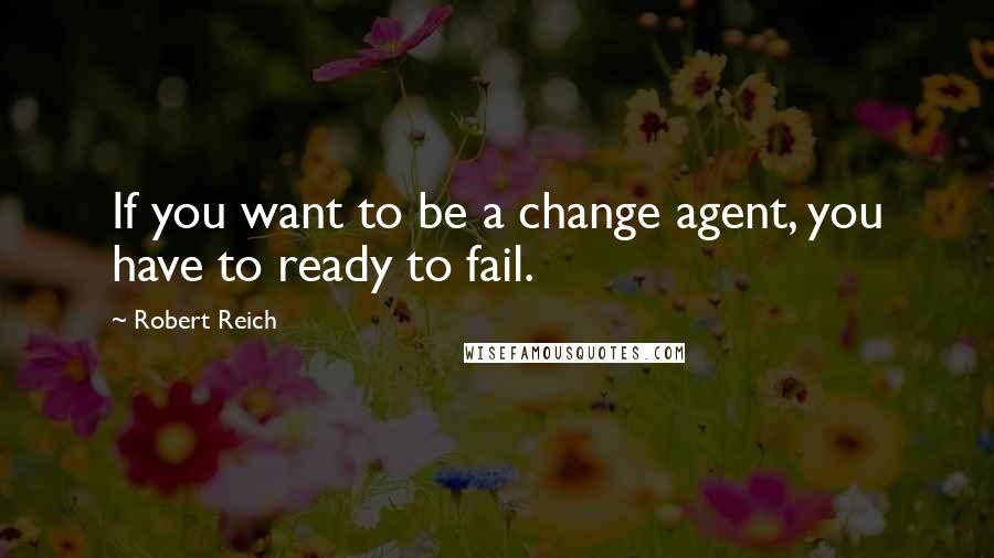 Robert Reich Quotes: If you want to be a change agent, you have to ready to fail.