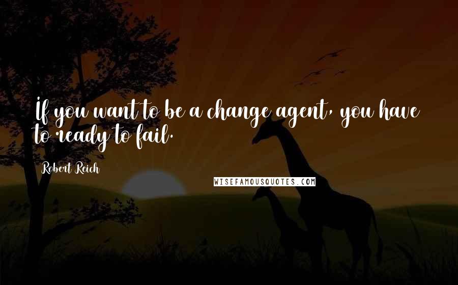 Robert Reich Quotes: If you want to be a change agent, you have to ready to fail.