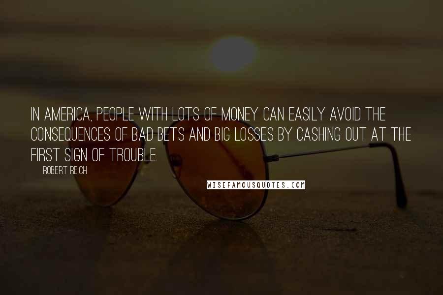 Robert Reich Quotes: In America, people with lots of money can easily avoid the consequences of bad bets and big losses by cashing out at the first sign of trouble.