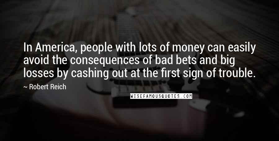 Robert Reich Quotes: In America, people with lots of money can easily avoid the consequences of bad bets and big losses by cashing out at the first sign of trouble.
