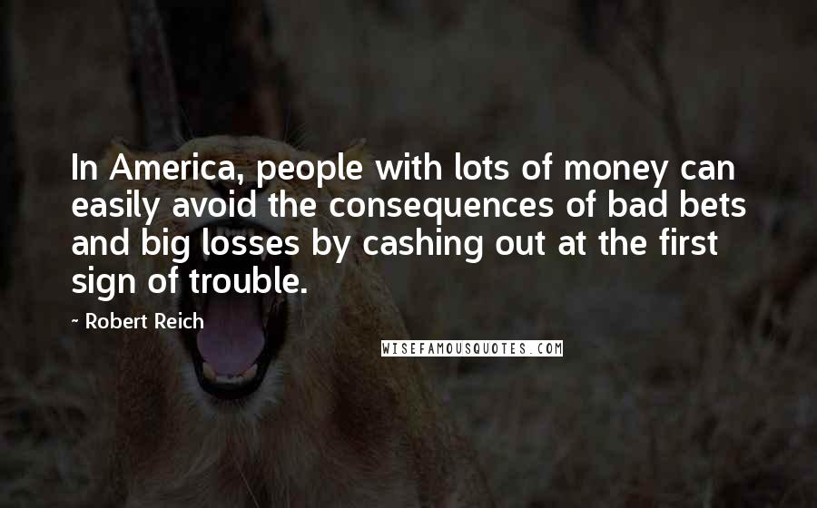 Robert Reich Quotes: In America, people with lots of money can easily avoid the consequences of bad bets and big losses by cashing out at the first sign of trouble.