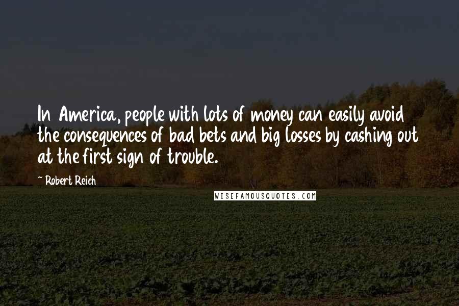 Robert Reich Quotes: In America, people with lots of money can easily avoid the consequences of bad bets and big losses by cashing out at the first sign of trouble.