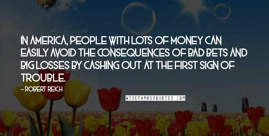 Robert Reich Quotes: In America, people with lots of money can easily avoid the consequences of bad bets and big losses by cashing out at the first sign of trouble.