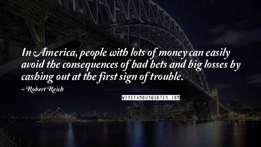 Robert Reich Quotes: In America, people with lots of money can easily avoid the consequences of bad bets and big losses by cashing out at the first sign of trouble.