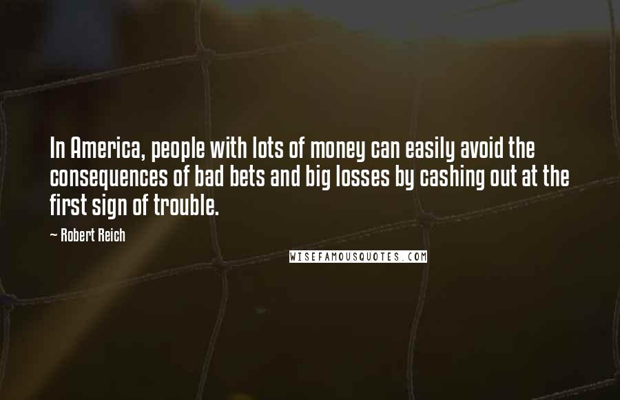 Robert Reich Quotes: In America, people with lots of money can easily avoid the consequences of bad bets and big losses by cashing out at the first sign of trouble.