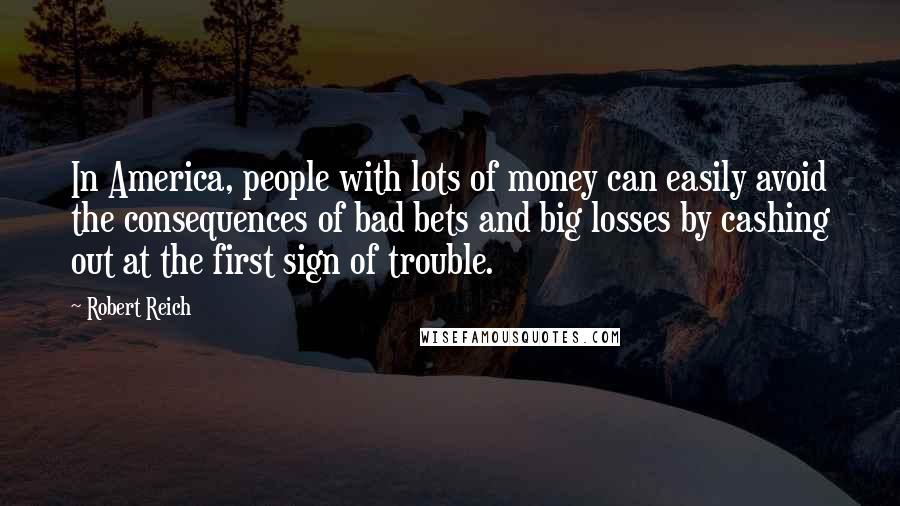 Robert Reich Quotes: In America, people with lots of money can easily avoid the consequences of bad bets and big losses by cashing out at the first sign of trouble.