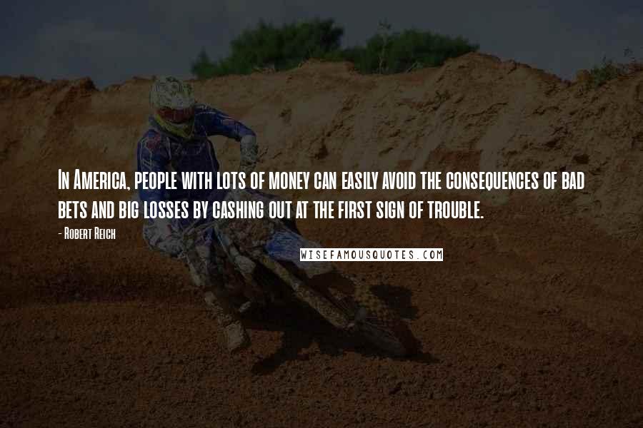 Robert Reich Quotes: In America, people with lots of money can easily avoid the consequences of bad bets and big losses by cashing out at the first sign of trouble.