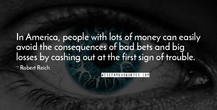 Robert Reich Quotes: In America, people with lots of money can easily avoid the consequences of bad bets and big losses by cashing out at the first sign of trouble.