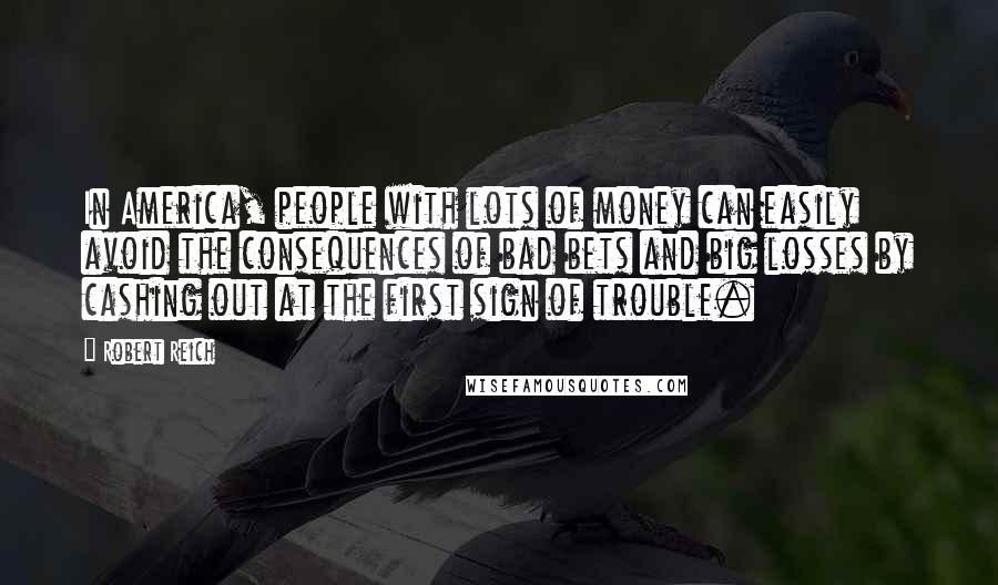 Robert Reich Quotes: In America, people with lots of money can easily avoid the consequences of bad bets and big losses by cashing out at the first sign of trouble.