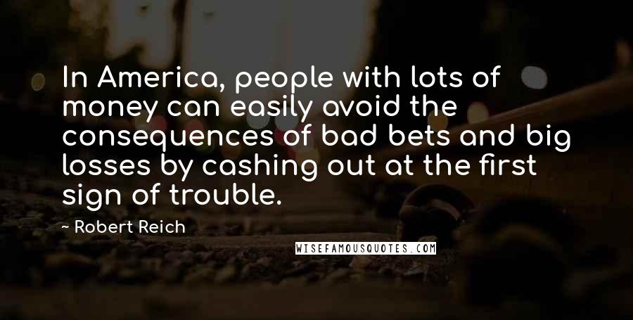 Robert Reich Quotes: In America, people with lots of money can easily avoid the consequences of bad bets and big losses by cashing out at the first sign of trouble.