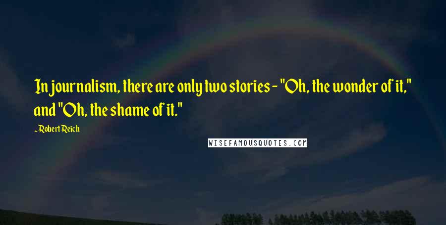Robert Reich Quotes: In journalism, there are only two stories - "Oh, the wonder of it," and "Oh, the shame of it."