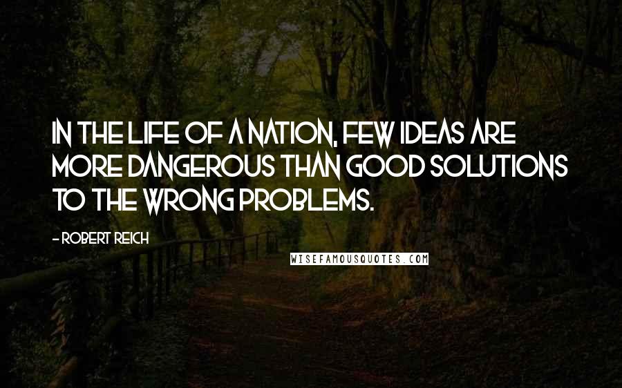 Robert Reich Quotes: In the life of a nation, few ideas are more dangerous than good solutions to the wrong problems.