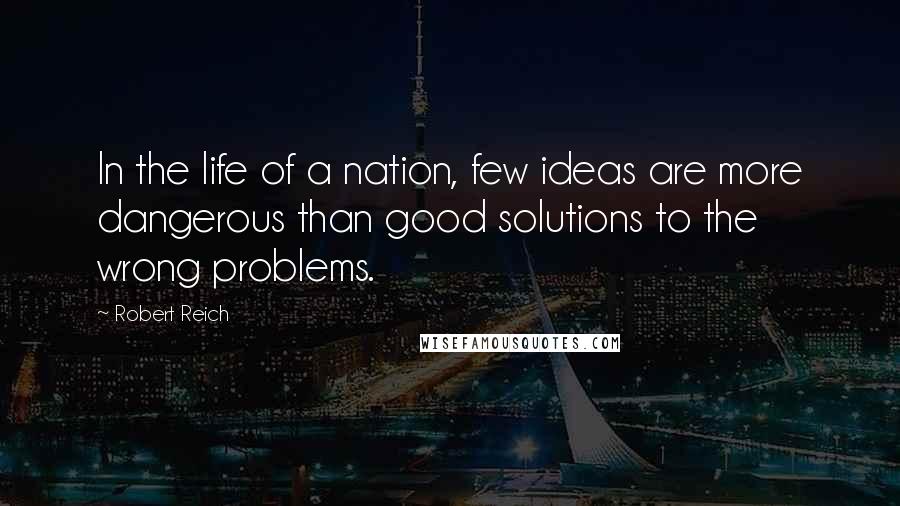 Robert Reich Quotes: In the life of a nation, few ideas are more dangerous than good solutions to the wrong problems.