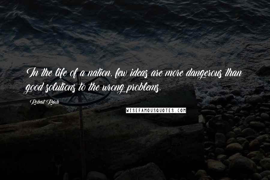 Robert Reich Quotes: In the life of a nation, few ideas are more dangerous than good solutions to the wrong problems.