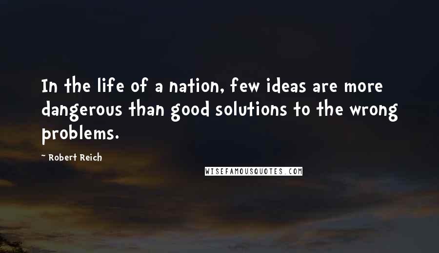 Robert Reich Quotes: In the life of a nation, few ideas are more dangerous than good solutions to the wrong problems.