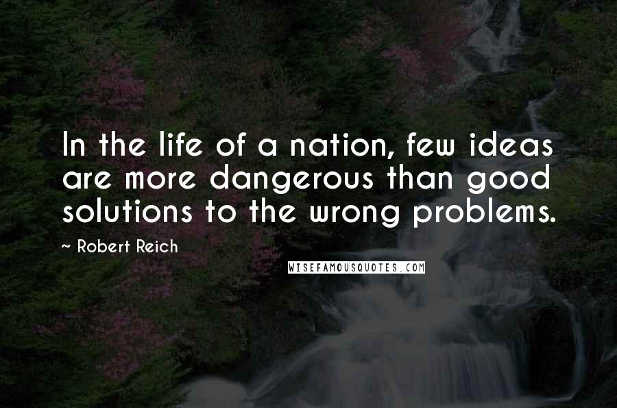 Robert Reich Quotes: In the life of a nation, few ideas are more dangerous than good solutions to the wrong problems.