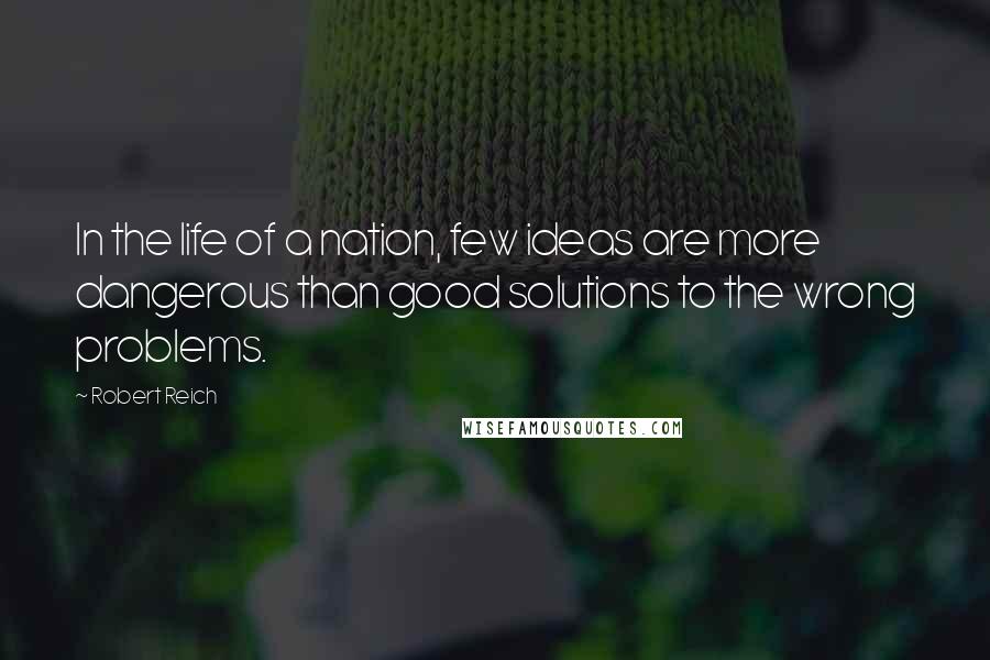 Robert Reich Quotes: In the life of a nation, few ideas are more dangerous than good solutions to the wrong problems.